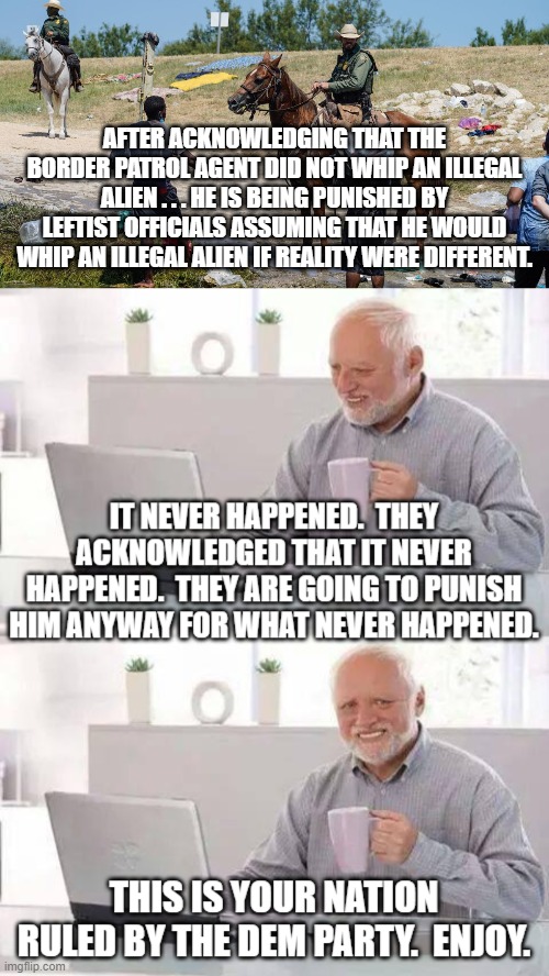 Get punished for what you never did.  Welcome to Dem Party rule. | AFTER ACKNOWLEDGING THAT THE BORDER PATROL AGENT DID NOT WHIP AN ILLEGAL ALIEN . . . HE IS BEING PUNISHED BY LEFTIST OFFICIALS ASSUMING THAT HE WOULD WHIP AN ILLEGAL ALIEN IF REALITY WERE DIFFERENT. | image tagged in dem party | made w/ Imgflip meme maker