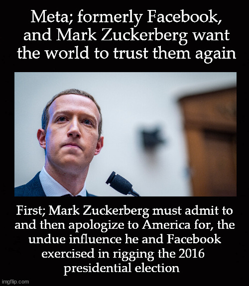 Mark Zuckerberg wants the world to trust him again ... | Meta; formerly Facebook,
and Mark Zuckerberg want
the world to trust them again; First; Mark Zuckerberg must admit to
and then apologize to America for, the
 undue influence he and Facebook 
exercised in rigging the 2016 
presidential election | image tagged in mark zuckerberg | made w/ Imgflip meme maker