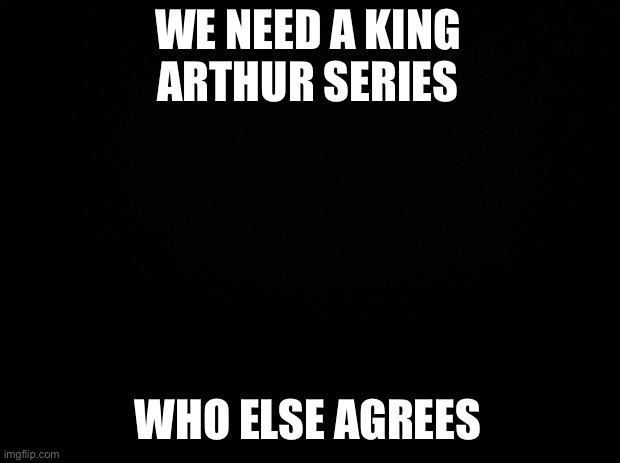Yes | WE NEED A KING ARTHUR SERIES; WHO ELSE AGREES | image tagged in black background | made w/ Imgflip meme maker