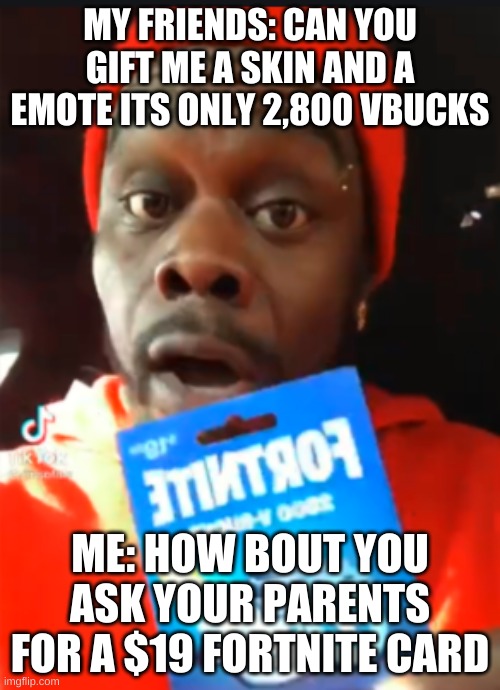 19 dollar fornite card | MY FRIENDS: CAN YOU GIFT ME A SKIN AND A EMOTE ITS ONLY 2,800 VBUCKS; ME: HOW BOUT YOU ASK YOUR PARENTS FOR A $19 FORTNITE CARD | image tagged in 19 dollar fornite card | made w/ Imgflip meme maker
