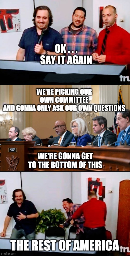 Distract Much ? | OK . . .
SAY IT AGAIN; WE'RE PICKING OUR OWN COMMITTEE
AND GONNA ONLY ASK OUR OWN QUESTIONS; WE'RE GONNA GET TO THE BOTTOM OF THIS; THE REST OF AMERICA | image tagged in liberals,congress,democrats,leftists,pelosi,midterms | made w/ Imgflip meme maker