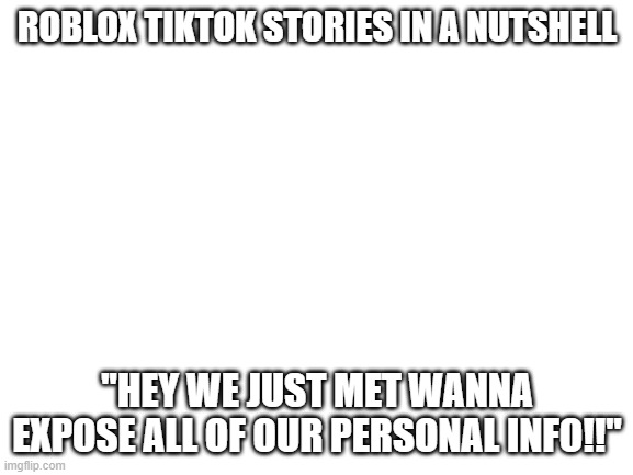 Blank White Template | ROBLOX TIKTOK STORIES IN A NUTSHELL; "HEY WE JUST MET WANNA EXPOSE ALL OF OUR PERSONAL INFO!!" | image tagged in blank white template | made w/ Imgflip meme maker