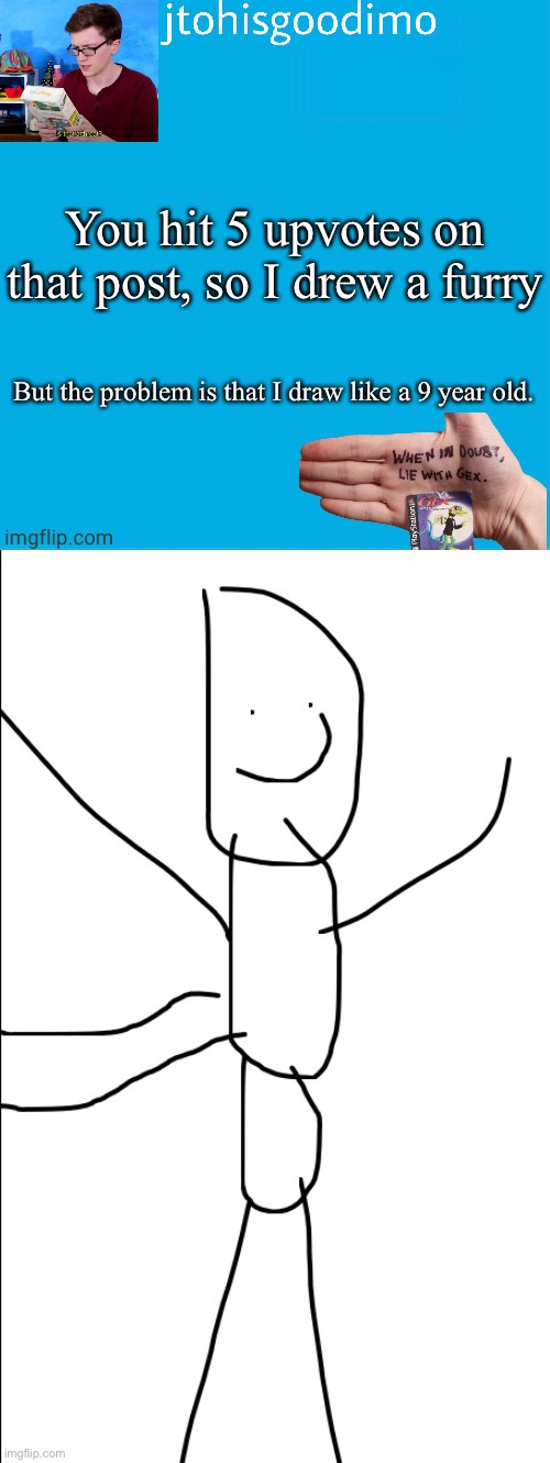 I hate drawing | You hit 5 upvotes on that post, so I drew a furry; But the problem is that I draw like a 9 year old. | image tagged in jtohisgoodimo template thanks to -kenneth- | made w/ Imgflip meme maker