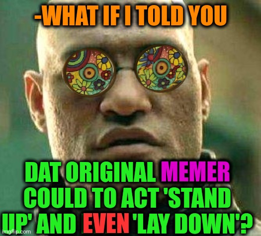 -Any show. | -WHAT IF I TOLD YOU; DAT ORIGINAL MEMER COULD TO ACT 'STAND UP' AND EVEN 'LAY DOWN'? MEMER; EVEN | image tagged in acid kicks in morpheus,stand up comedian,landon_the_memer,i want to play a game,what if i told you,imgflip humor | made w/ Imgflip meme maker
