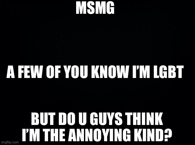 I NEED A ANSWER | MSMG; A FEW OF YOU KNOW I’M LGBT; BUT DO U GUYS THINK I’M THE ANNOYING KIND? | image tagged in black background | made w/ Imgflip meme maker