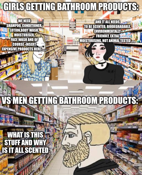I’m guessing | GIRLS GETTING BATHROOM PRODUCTS:; WE NEED SHAMPOO, CONDITIONER, LOTION,BODY WASH, MOISTURISER, FACE WASH AND OF COURSE -INSERT EXPENSIVE PRODUCTS HERE- ……; AND IT ALL NEEDS TO BE SCENTED, BIODEGRADABLE, ENVIRONMENTALLY FRIENDLY, EXTRA MOISTURISING, NOT ANIMAL TESTED ……; VS MEN GETTING BATHROOM PRODUCTS:; WHAT IS THIS STUFF AND WHY IS IT ALL SCENTED | image tagged in supermarket,grocery aisle | made w/ Imgflip meme maker