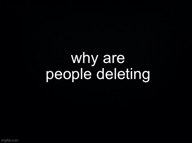 Black background | why are people deleting | image tagged in black background | made w/ Imgflip meme maker