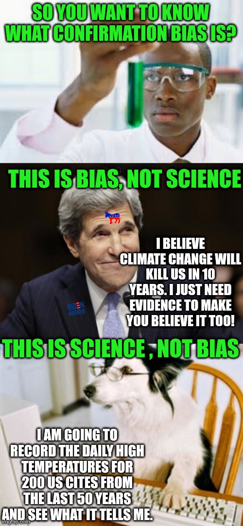 John Kerry thinks you need to pay more for gas. I think we need to boycott Heinz instead. | SO YOU WANT TO KNOW WHAT CONFIRMATION BIAS IS? THIS IS BIAS, NOT SCIENCE; I BELIEVE CLIMATE CHANGE WILL KILL US IN 10 YEARS. I JUST NEED EVIDENCE TO MAKE YOU BELIEVE IT TOO! THIS IS SCIENCE , NOT BIAS; I AM GOING TO RECORD THE DAILY HIGH TEMPERATURES FOR 200 US CITES FROM THE LAST 50 YEARS AND SEE WHAT IT TELLS ME. | image tagged in john kerry smiling,research dog,liberal logic,liberal hypocrisy,arrogant rich man,idiots | made w/ Imgflip meme maker