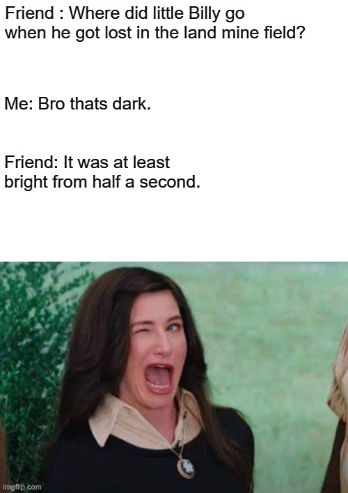 Dark Humor | Friend : Where did little Billy go when he got lost in the land mine field? Me: Bro thats dark. Friend: It was at least bright from half a second. | image tagged in blank white template | made w/ Imgflip meme maker