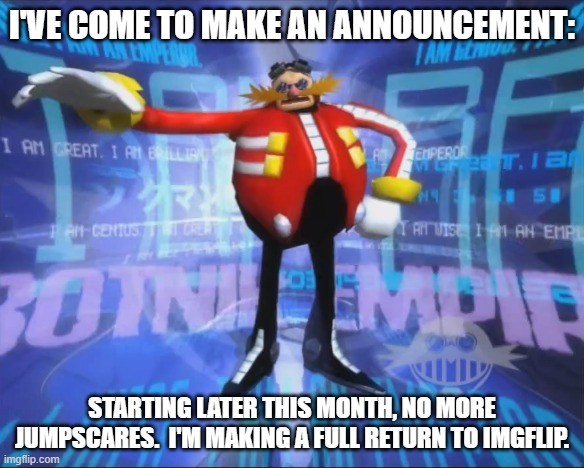 Also, Shadow The Hedgehog is a--- | I'VE COME TO MAKE AN ANNOUNCEMENT:; STARTING LATER THIS MONTH, NO MORE JUMPSCARES.  I'M MAKING A FULL RETURN TO IMGFLIP. | image tagged in eggman's announcement,dr eggman,sonic the hedgehog,sonic adventure 2,imgflip,imgflip users | made w/ Imgflip meme maker