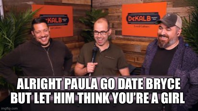 Impractical Jokers Mic | ALRIGHT PAULA GO DATE BRYCE BUT LET HIM THINK YOU’RE A GIRL | image tagged in impractical jokers mic | made w/ Imgflip meme maker