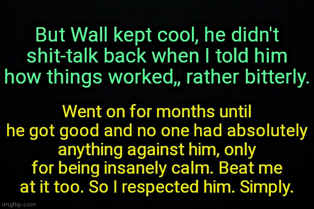 . | But Wall kept cool, he didn't shit-talk back when I told him how things worked,, rather bitterly. Went on for months until he got good and no one had absolutely anything against him, only for being insanely calm. Beat me at it too. So I respected him. Simply. | image tagged in the black,wallhammer real lore | made w/ Imgflip meme maker