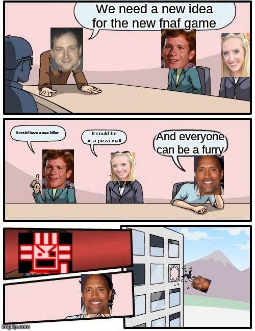 Boardroom Meeting Suggestion Meme | We need a new idea for the new fnaf game; It could have a new killer; It could be in a pizza mall; And everyone can be a furry | image tagged in memes,boardroom meeting suggestion | made w/ Imgflip meme maker