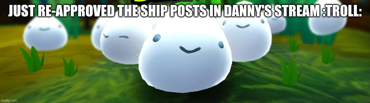 salty slime | JUST RE-APPROVED THE SHIP POSTS IN DANNY'S STREAM :TROLL: | image tagged in salty slime | made w/ Imgflip meme maker