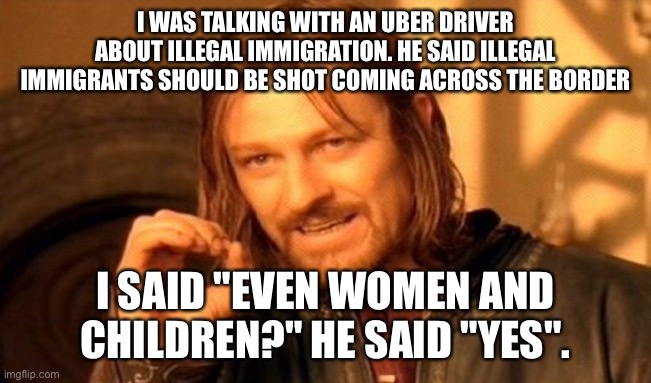 The scary thing is that otherwise he was a pretty nice guy | I WAS TALKING WITH AN UBER DRIVER ABOUT ILLEGAL IMMIGRATION. HE SAID ILLEGAL IMMIGRANTS SHOULD BE SHOT COMING ACROSS THE BORDER; I SAID "EVEN WOMEN AND CHILDREN?" HE SAID "YES". | image tagged in memes,one does not simply | made w/ Imgflip meme maker