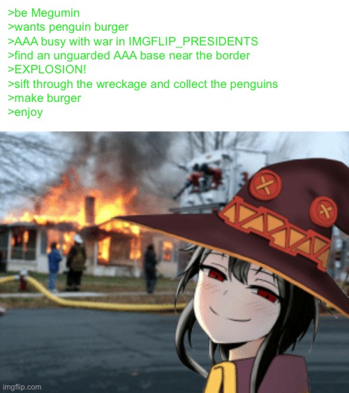 megumin indulges in her explosion affinity to get more ingredients for penguin burgers | >be Megumin
>wants penguin burger
>AAA busy with war in IMGFLIP_PRESIDENTS
>find an unguarded AAA base near the border
>EXPLOSION!
>sift through the wreckage and collect the penguins
>make burger
>enjoy | made w/ Imgflip meme maker
