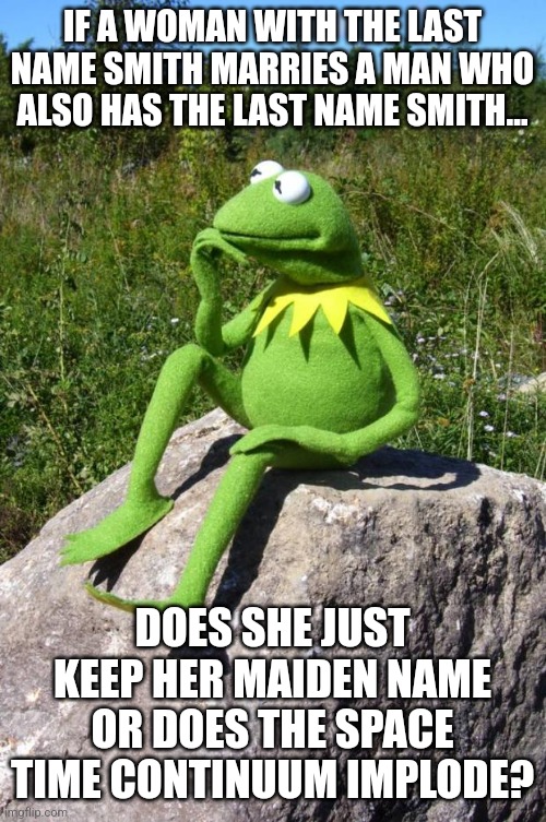 Some questions are tougher to answer | IF A WOMAN WITH THE LAST NAME SMITH MARRIES A MAN WHO ALSO HAS THE LAST NAME SMITH... DOES SHE JUST KEEP HER MAIDEN NAME OR DOES THE SPACE TIME CONTINUUM IMPLODE? | image tagged in kermit-thinking,marriage,name,i have several questions | made w/ Imgflip meme maker