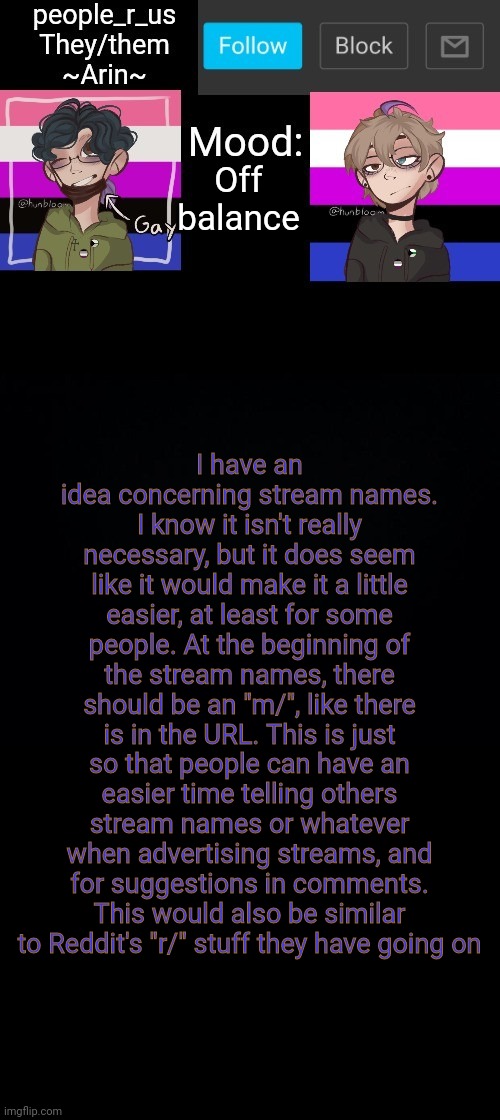 people _r_us announcement template v. 2.784 | Off balance; I have an idea concerning stream names. I know it isn't really necessary, but it does seem like it would make it a little easier, at least for some people. At the beginning of the stream names, there should be an "m/", like there is in the URL. This is just so that people can have an easier time telling others stream names or whatever when advertising streams, and for suggestions in comments. This would also be similar to Reddit's "r/" stuff they have going on | image tagged in people _r_us announcement template v 2 555 | made w/ Imgflip meme maker