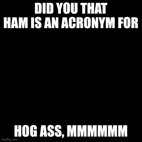 Blank Transparent Square | DID YOU THAT HAM IS AN ACRONYM FOR; HOG ASS, MMMMMM | image tagged in memes,blank transparent square | made w/ Imgflip meme maker