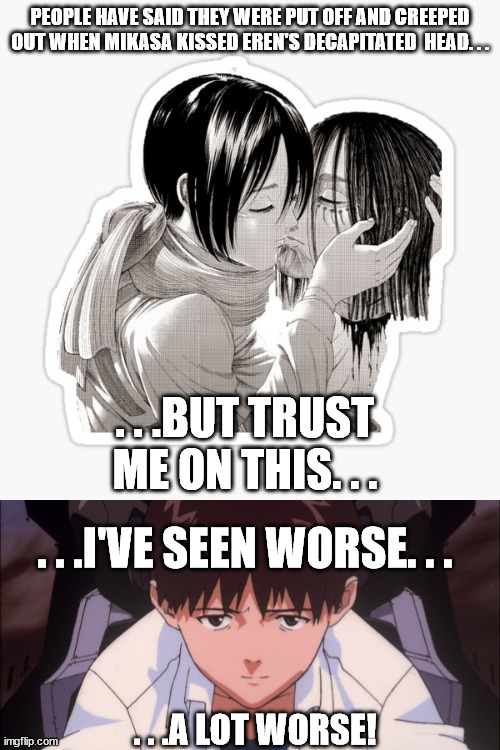 (AOT SPOILERS!) What Shinji did will always be a hundred times more worse than what Mikasa did! | PEOPLE HAVE SAID THEY WERE PUT OFF AND CREEPED OUT WHEN MIKASA KISSED EREN'S DECAPITATED  HEAD. . . . . .BUT TRUST ME ON THIS. . . . . .I'VE SEEN WORSE. . . . . .A LOT WORSE! | image tagged in anime,manga,neon genesis evangelion,attack on titan,ewwww | made w/ Imgflip meme maker