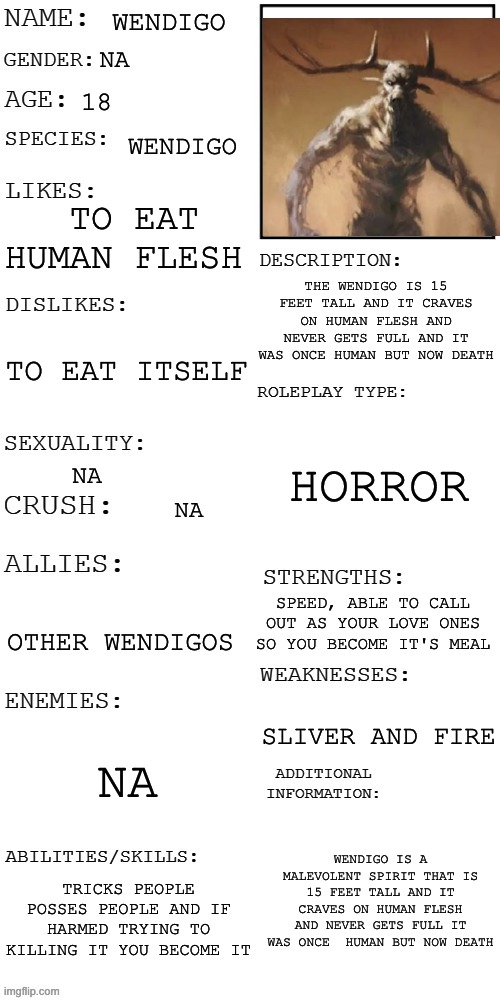 Wendigo RP (rules in tags ) | WENDIGO; NA; 18; WENDIGO; TO EAT HUMAN FLESH; THE WENDIGO IS 15 FEET TALL AND IT CRAVES ON HUMAN FLESH AND NEVER GETS FULL AND IT WAS ONCE HUMAN BUT NOW DEATH; TO EAT ITSELF; HORROR; NA; NA; SPEED, ABLE TO CALL OUT AS YOUR LOVE ONES SO YOU BECOME IT'S MEAL; OTHER WENDIGOS; SLIVER AND FIRE; NA; WENDIGO IS A MALEVOLENT SPIRIT THAT IS 15 FEET TALL AND IT CRAVES ON HUMAN FLESH AND NEVER GETS FULL IT WAS ONCE  HUMAN BUT NOW DEATH; TRICKS PEOPLE POSSES PEOPLE AND IF HARMED TRYING TO KILLING IT YOU BECOME IT | image tagged in updated roleplay oc showcase,no powers,no violents,no joke ocs,your character has to run | made w/ Imgflip meme maker