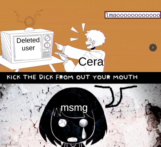 what did i make (sorry for bringing it up but imma shut up) | Deleted user; Cera; msmg | image tagged in lmaooooooooooo gumi ghost and pals,kick the dick from out your mouth maretu jpop mind brand | made w/ Imgflip meme maker