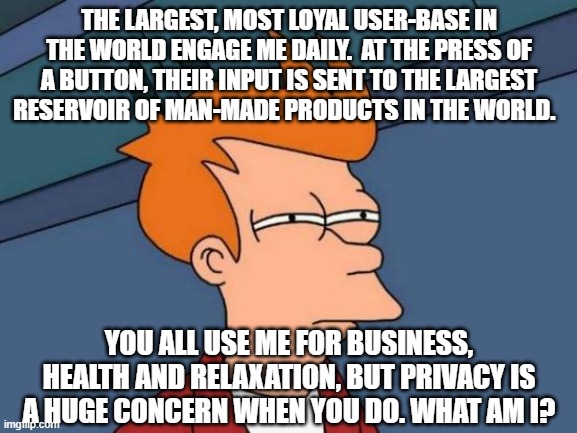 Better version of one I saw earlier... | THE LARGEST, MOST LOYAL USER-BASE IN THE WORLD ENGAGE ME DAILY.  AT THE PRESS OF A BUTTON, THEIR INPUT IS SENT TO THE LARGEST RESERVOIR OF MAN-MADE PRODUCTS IN THE WORLD. YOU ALL USE ME FOR BUSINESS, HEALTH AND RELAXATION, BUT PRIVACY IS A HUGE CONCERN WHEN YOU DO. WHAT AM I? | image tagged in memes,futurama fry | made w/ Imgflip meme maker