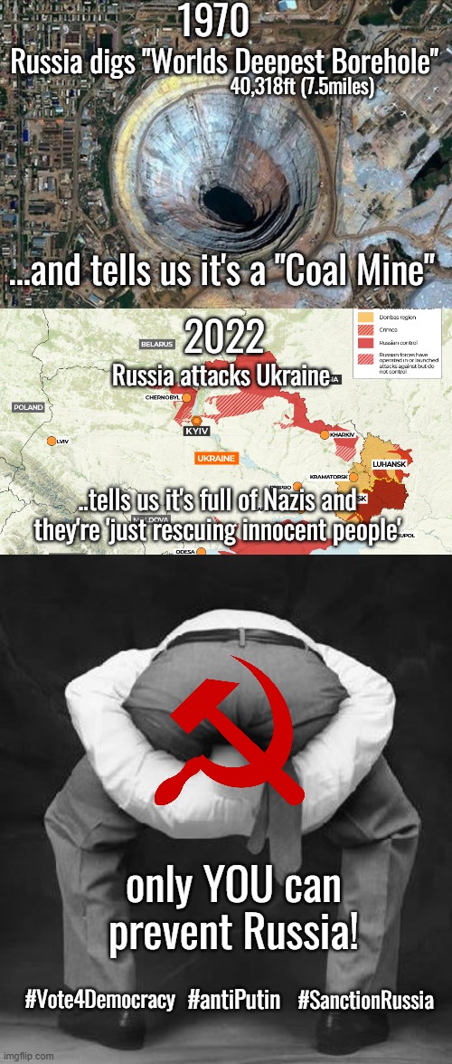 Only you can prevent Russia | 1970; Russia digs "Worlds Deepest Borehole"; 40,318ft (7.5miles); ...and tells us it's a "Coal Mine"; 2022; Russia attacks Ukraine; ..tells us it's full of Nazis and they're 'just rescuing innocent people'; only YOU can prevent Russia! #SanctionRussia; #antiPutin; #Vote4Democracy | image tagged in anti putin,russia,ukraine,democracy,freedom,war | made w/ Imgflip meme maker