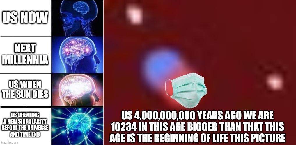 LIFE | US NOW; NEXT MILLENNIA; US WHEN THE SUN DIES; US CREATING A NEW SINGULARITY BEFORE THE UNIVERSE
AND TIME END; US 4,000,000,000 YEARS AGO WE ARE 10234 IN THIS AGE BIGGER THAN THAT THIS AGE IS THE BEGINNING OF LIFE THIS PICTURE | image tagged in memes,expanding brain | made w/ Imgflip meme maker