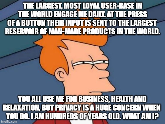 Better version of riddle | THE LARGEST, MOST LOYAL USER-BASE IN THE WORLD ENGAGE ME DAILY. AT THE PRESS OF A BUTTON THEIR INPUT IS SENT TO THE LARGEST 
RESERVOIR OF MAN-MADE PRODUCTS IN THE WORLD. YOU ALL USE ME FOR BUSINESS, HEALTH AND RELAXATION, BUT PRIVACY IS A HUGE CONCERN WHEN 
YOU DO. I AM HUNDREDS OF YEARS OLD. WHAT AM I? | image tagged in memes,futurama fry | made w/ Imgflip meme maker