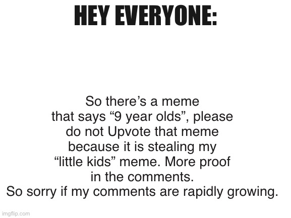 Quick update | So there’s a meme that says “9 year olds”, please do not Upvote that meme because it is stealing my “little kids” meme. More proof in the comments.
So sorry if my comments are rapidly growing. HEY EVERYONE: | image tagged in blank white template | made w/ Imgflip meme maker