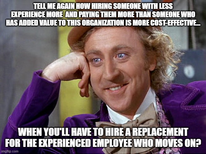Corporate inefficiency | TELL ME AGAIN HOW HIRING SOMEONE WITH LESS EXPERIENCE MORE  AND PAYING THEM MORE THAN SOMEONE WHO HAS ADDED VALUE TO THIS ORGANIZATION IS MORE COST-EFFECTIVE... WHEN YOU'LL HAVE TO HIRE A REPLACEMENT FOR THE EXPERIENCED EMPLOYEE WHO MOVES ON? | image tagged in big willy wonka tell me again | made w/ Imgflip meme maker