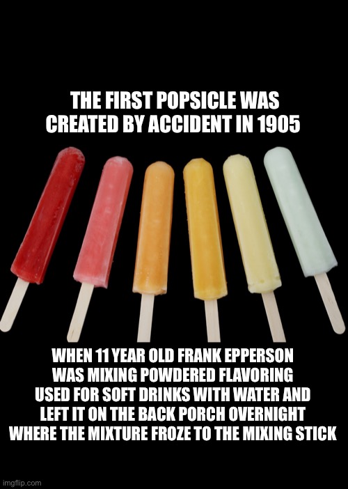 Fun Fact of the Day |  THE FIRST POPSICLE WAS CREATED BY ACCIDENT IN 1905; WHEN 11 YEAR OLD FRANK EPPERSON WAS MIXING POWDERED FLAVORING USED FOR SOFT DRINKS WITH WATER AND LEFT IT ON THE BACK PORCH OVERNIGHT WHERE THE MIXTURE FROZE TO THE MIXING STICK | image tagged in history,popsicle,fun fact | made w/ Imgflip meme maker
