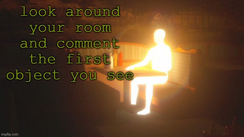 infinite cum | look around your room and comment the first object you see | image tagged in glowing guy | made w/ Imgflip meme maker