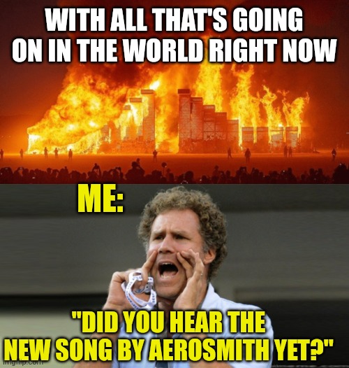 The World Right Now | WITH ALL THAT'S GOING ON IN THE WORLD RIGHT NOW; ME:; "DID YOU HEAR THE NEW SONG BY AEROSMITH YET?" | image tagged in the world right now | made w/ Imgflip meme maker