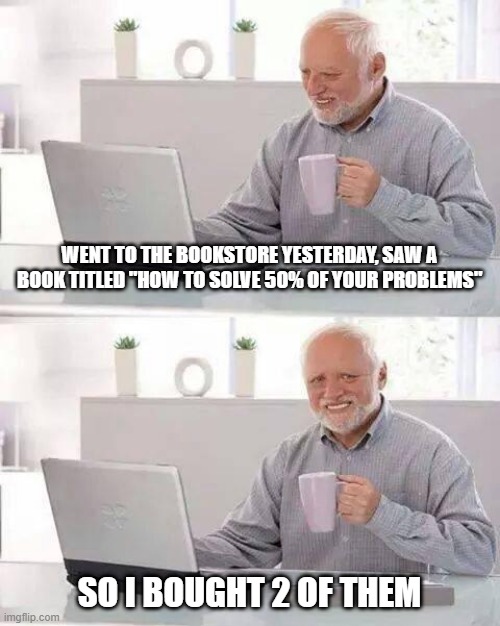 Easy Solution | WENT TO THE BOOKSTORE YESTERDAY, SAW A BOOK TITLED "HOW TO SOLVE 50% OF YOUR PROBLEMS"; SO I BOUGHT 2 OF THEM | image tagged in memes,hide the pain harold | made w/ Imgflip meme maker