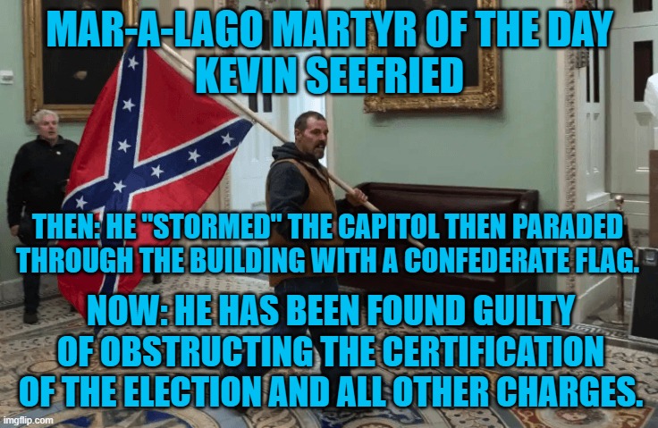 A judge appointed by Trump found him guilty, as charged. | MAR-A-LAGO MARTYR OF THE DAY
KEVIN SEEFRIED; THEN: HE "STORMED" THE CAPITOL THEN PARADED THROUGH THE BUILDING WITH A CONFEDERATE FLAG. NOW: HE HAS BEEN FOUND GUILTY OF OBSTRUCTING THE CERTIFICATION OF THE ELECTION AND ALL OTHER CHARGES. | image tagged in politics | made w/ Imgflip meme maker