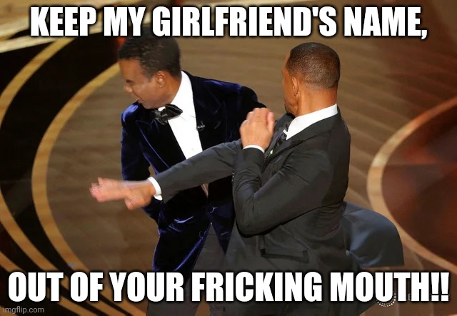 Will Smith punching Chris Rock | KEEP MY GIRLFRIEND'S NAME, OUT OF YOUR FRICKING MOUTH!! | image tagged in will smith punching chris rock | made w/ Imgflip meme maker