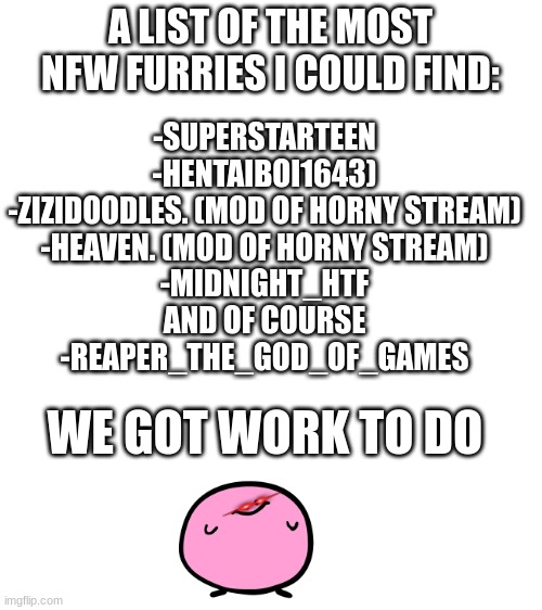Hi guys, i'm back from barely doing anything | A LIST OF THE MOST NFW FURRIES I COULD FIND:; -SUPERSTARTEEN
-HENTAIBOI1643)
-ZIZIDOODLES. (MOD OF HORNY STREAM)
-HEAVEN. (MOD OF HORNY STREAM)
-MIDNIGHT_HTF
AND OF COURSE
-REAPER_THE_GOD_OF_GAMES; WE GOT WORK TO DO | image tagged in blank white template | made w/ Imgflip meme maker