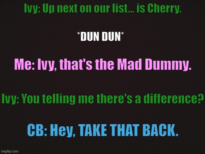 OG is from here: https://www.youtube.com/watch?v=XG1QBan0bAM | Ivy: Up next on our list... is Cherry. *DUN DUN*; Me: Ivy, that's the Mad Dummy. Ivy: You telling me there's a difference? CB: Hey, TAKE THAT BACK. | made w/ Imgflip meme maker