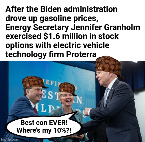 All scumbags, all the time! | After the Biden administration
drove up gasoline prices,
Energy Secretary Jennifer Granholm
exercised $1.6 million in stock
options with electric vehicle
technology firm Proterra; Best con EVER!
Where's my 10%?! | image tagged in memes,joe biden,jennifer granholm,stock options,energy secretary,democrats | made w/ Imgflip meme maker