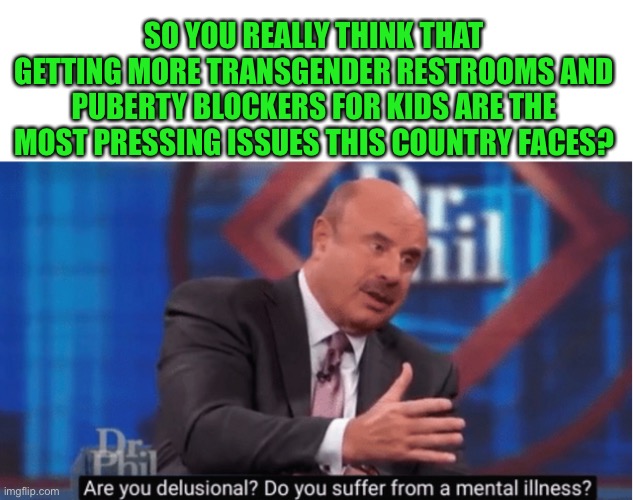 Good one Dr. Phil | SO YOU REALLY THINK THAT GETTING MORE TRANSGENDER RESTROOMS AND PUBERTY BLOCKERS FOR KIDS ARE THE MOST PRESSING ISSUES THIS COUNTRY FACES? | image tagged in are you delusional,yes they are,puberty blockers are child abuse,step away from the children,you dont get a special restroom | made w/ Imgflip meme maker