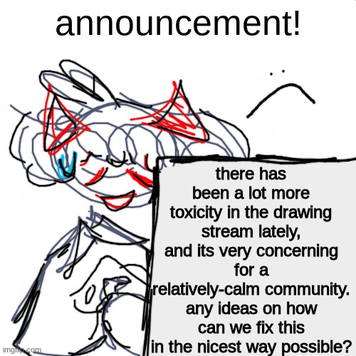 the R34 person, then Sammys_tophat,and people are hating on the eye cult? you guys know were not ACTUALLY killing people, right? | announcement! there has been a lot more toxicity in the drawing stream lately, and its very concerning for a relatively-calm community. any ideas on how can we fix this in the nicest way possible? | image tagged in blank white but bigger | made w/ Imgflip meme maker