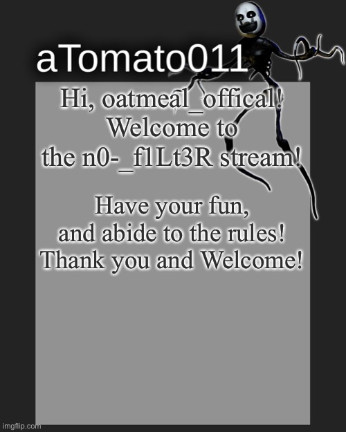 Hi, oatmeal_offical! Welcome to the n0-_f1Lt3R stream! Have your fun, and abide to the rules! Thank you and Welcome! | image tagged in atomato011's template | made w/ Imgflip meme maker