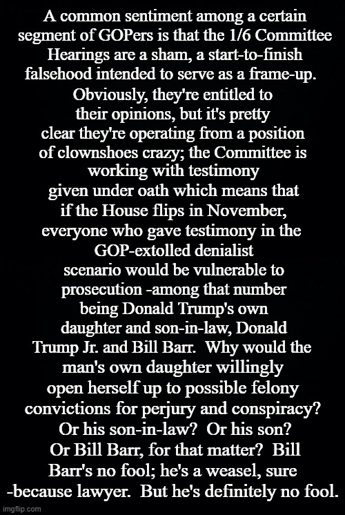 The problem with cultists | A common sentiment among a certain segment of GOPers is that the 1/6 Committee Hearings are a sham, a start-to-finish falsehood intended to serve as a frame-up. Obviously, they're entitled to their opinions, but it's pretty clear they're operating from a position of clownshoes crazy; the Committee is; working with testimony given under oath which means that if the House flips in November, everyone who gave testimony in the; GOP-extolled denialist scenario would be vulnerable to prosecution -among that number being Donald Trump's own daughter and son-in-law, Donald Trump Jr. and Bill Barr.  Why would the; man's own daughter willingly open herself up to possible felony convictions for perjury and conspiracy?  Or his son-in-law?  Or his son?  Or Bill Barr, for that matter?  Bill Barr's no fool; he's a weasel, sure -because lawyer.  But he's definitely no fool. | image tagged in black background | made w/ Imgflip meme maker