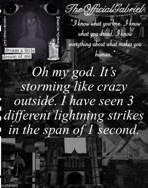 Also, the tree in the backyard of our house got struck by lightning. - Your beloved, Gabriel | Oh my god. It’s storming like crazy outside. I have seen 3 different lightning strikes in the span of 1 second. | image tagged in gabriel s announcement template | made w/ Imgflip meme maker