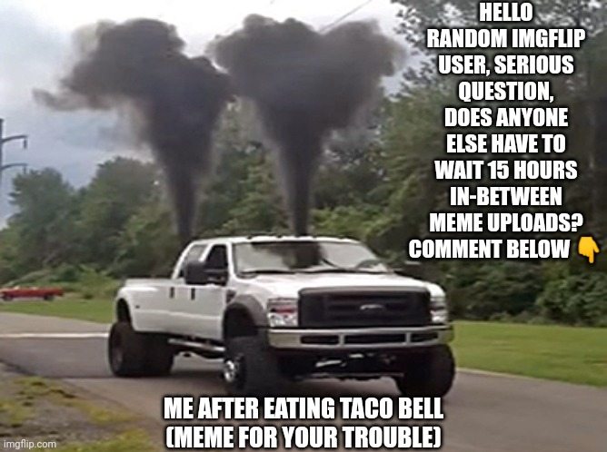 I have a question |  HELLO RANDOM IMGFLIP USER, SERIOUS QUESTION, DOES ANYONE ELSE HAVE TO WAIT 15 HOURS IN-BETWEEN MEME UPLOADS?
COMMENT BELOW 👇; ME AFTER EATING TACO BELL


(MEME FOR YOUR TROUBLE) | image tagged in taco bell,smoke,imgflip | made w/ Imgflip meme maker