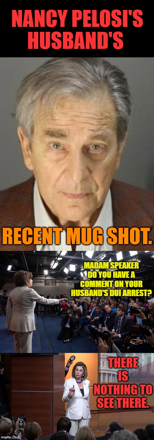 That Took A long Time To Be Released... | NANCY PELOSI'S HUSBAND'S; RECENT MUG SHOT. MADAM SPEAKER DO YOU HAVE A COMMENT ON YOUR HUSBAND'S DUI ARREST? THERE IS NOTHING TO SEE THERE. | image tagged in memes,politics,nancy pelosi,husband,dui,nothing to see here | made w/ Imgflip meme maker
