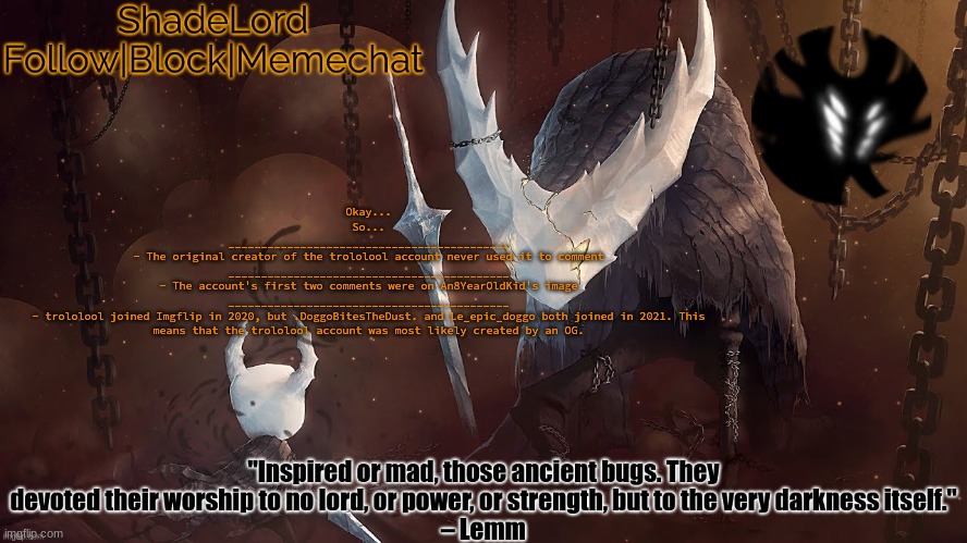 ShadeLord Announcement Template - The Hollow Knight | Okay...
So...
___________________________________________
- The original creator of the trololool account never used it to comment
___________________________________________
- The account's first two comments were on An8YearOldKid's image
___________________________________________
- trololool joined Imgflip in 2020, but .DoggoBitesTheDust. and Le_epic_doggo both joined in 2021. This means that the trololool account was most likely created by an OG. | image tagged in shadelord announcement template - the hollow knight | made w/ Imgflip meme maker