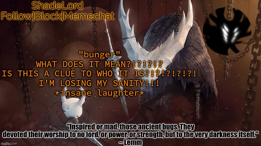 ShadeLord Announcement Template - The Hollow Knight | "bunger"
WHAT DOES IT MEAN?!?!?!?
IS THIS A CLUE TO WHO IT IS?!?!?!?!?!
I'M LOSING MY SANITY!!!
*insane laughter* | image tagged in shadelord announcement template - the hollow knight | made w/ Imgflip meme maker
